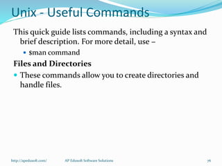 Unix - Useful Commands
This quick guide lists commands, including a syntax and
brief description. For more detail, use −
 $man command
Files and Directories
 These commands allow you to create directories and
handle files.
http://apedusoft.com/ 76AP Edusoft Software Solutions
 