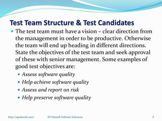  The test team must have a vision – clear direction from
the management in order to be productive. Otherwise
the team will end up heading in different directions.
State the objectives of the test team and seek approval
of these with senior management. Some examples of
good test objectives are:
 Assess software quality
 Help achieve software quality
 Assess and report on risk
 Help preserve software quality
Test Team Structure & Test Candidates
http://apedusoft.com/ 8AP Edusoft Software Solutions
 