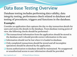 Data Base Testing Overview
Database testing includes performing data validity, data
integrity testing, performance check related to database and
testing of procedures, triggers and functions in the database.
Example:
Consider an application that captures the day-to-day transaction details for
users and stores the details in the database. From database testing point of
view, the following checks should be performed −
 The transactional information from the application should be stored in
the database and it should provide correct information to the user.
 Information should not be lost when it is loaded to database.
 Only completed transactions should be stored and all incomplete
operations should be aborted by the application.
 Access authorization to database should be maintained. No unapproved
or unauthorized access to user information should be provided.
http://apedusoft.com/ 81AP Edusoft Software Solutions
 