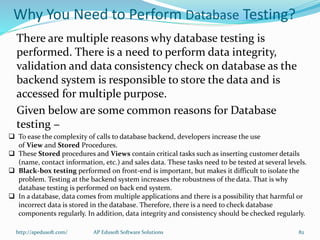 There are multiple reasons why database testing is
performed. There is a need to perform data integrity,
validation and data consistency check on database as the
backend system is responsible to store the data and is
accessed for multiple purpose.
Given below are some common reasons for Database
testing −
Why You Need to Perform Database Testing?
 To ease the complexity of calls to database backend, developers increase the use
of View and Stored Procedures.
 These Stored procedures and Views contain critical tasks such as inserting customer details
(name, contact information, etc.) and sales data. These tasks need to be tested at several levels.
 Black-box testing performed on front-end is important, but makes it difficult to isolate the
problem. Testing at the backend system increases the robustness of the data. That is why
database testing is performed on back end system.
 In a database, data comes from multiple applications and there is a possibility that harmful or
incorrect data is stored in the database. Therefore, there is a need to check database
components regularly. In addition, data integrity and consistency should be checked regularly.
http://apedusoft.com/ 82AP Edusoft Software Solutions
 