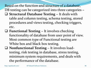 Based on the function and structure of a database,
DB testing can be categorized into three categories −
 Structural Database Testing − It deals with
table and column testing, schema testing, stored
procedures and views testing, checking triggers,
etc.
 Functional Testing − It involves checking
functionality of database from user point of view.
Most common type of Functional testing are
White box and black box testing.
 Nonfunctional Testing − It involves load-
testing, risk testing in database, stress testing,
minimum system requirements, and deals with
the performance of the database.
http://apedusoft.com/ 86AP Edusoft Software Solutions
 