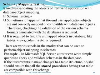 Schema / Mapping Testing
It involves validating the objects of front-end application with
database object mapping.
In Schema Testing −
 Sometimes it happens that the end user application objects
are not correctly mapped or compatible with database objects.
Therefore, checking the validation of the various schema
formats associated with the databases is required.
 It is required to find the unmapped objects in database, like
tables, views, columns etc. is required.
There are various tools in the market that can be used to
perform object mapping in schemas.
Example − In Microsoft SQL Server, a tester can write simple
queries to check and validate schemas in the database.
If the tester wants to make changes to a table structure, he/she
should ensure that all the stored procedures having that table
are compatible with this change.
http://apedusoft.com/ 88AP Edusoft Software Solutions
 