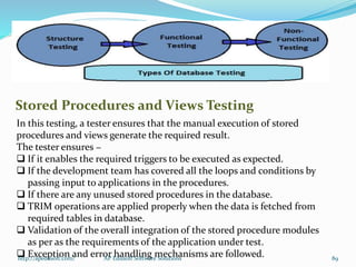 Stored Procedures and Views Testing
In this testing, a tester ensures that the manual execution of stored
procedures and views generate the required result.
The tester ensures −
 If it enables the required triggers to be executed as expected.
 If the development team has covered all the loops and conditions by
passing input to applications in the procedures.
 If there are any unused stored procedures in the database.
 TRIM operations are applied properly when the data is fetched from
required tables in database.
 Validation of the overall integration of the stored procedure modules
as per as the requirements of the application under test.
 Exception and error handling mechanisms are followed.http://apedusoft.com/ 89AP Edusoft Software Solutions
 