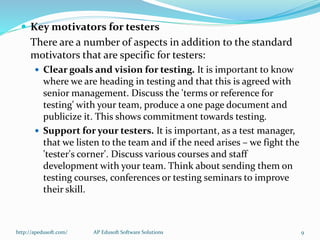  Key motivators for testers
There are a number of aspects in addition to the standard
motivators that are specific for testers:
 Clear goals and vision for testing. It is important to know
where we are heading in testing and that this is agreed with
senior management. Discuss the 'terms or reference for
testing' with your team, produce a one page document and
publicize it. This shows commitment towards testing.
 Support for your testers. It is important, as a test manager,
that we listen to the team and if the need arises – we fight the
'tester's corner'. Discuss various courses and staff
development with your team. Think about sending them on
testing courses, conferences or testing seminars to improve
their skill.
http://apedusoft.com/ 9AP Edusoft Software Solutions
 