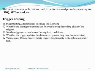The most common tools that are used to perform stored procedures testing are
LINQ, SP Test tool, etc.
Trigger Testing
In trigger testing, a tester needs to ensure the following −
 Whether the coding conventions are followed during the coding phase of the
triggers.
 See the triggers executed meets the required conditions.
 Whether the trigger updates the data correctly, once they have been executed.
 Validation of Update/Insert/Delete triggers functionality w.r.t application under
test.
http://apedusoft.com/ 90AP Edusoft Software Solutions
 