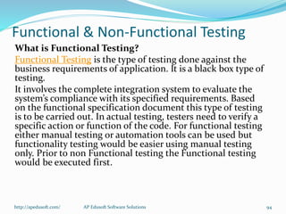 Functional & Non-Functional Testing
What is Functional Testing?
Functional Testing is the type of testing done against the
business requirements of application. It is a black box type of
testing.
It involves the complete integration system to evaluate the
system’s compliance with its specified requirements. Based
on the functional specification document this type of testing
is to be carried out. In actual testing, testers need to verify a
specific action or function of the code. For functional testing
either manual testing or automation tools can be used but
functionality testing would be easier using manual testing
only. Prior to non Functional testing the Functional testing
would be executed first.
http://apedusoft.com/ 94AP Edusoft Software Solutions
 