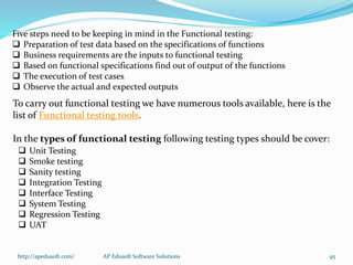 Five steps need to be keeping in mind in the Functional testing:
 Preparation of test data based on the specifications of functions
 Business requirements are the inputs to functional testing
 Based on functional specifications find out of output of the functions
 The execution of test cases
 Observe the actual and expected outputs
To carry out functional testing we have numerous tools available, here is the
list of Functional testing tools.
In the types of functional testing following testing types should be cover:
 Unit Testing
 Smoke testing
 Sanity testing
 Integration Testing
 Interface Testing
 System Testing
 Regression Testing
 UAT
http://apedusoft.com/ 95AP Edusoft Software Solutions
 