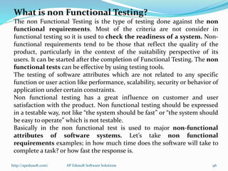 What is non Functional Testing?
The non Functional Testing is the type of testing done against the non
functional requirements. Most of the criteria are not consider in
functional testing so it is used to check the readiness of a system. Non-
functional requirements tend to be those that reflect the quality of the
product, particularly in the context of the suitability perspective of its
users. It can be started after the completion of Functional Testing. The non
functional tests can be effective by using testing tools.
The testing of software attributes which are not related to any specific
function or user action like performance, scalability, security or behavior of
application under certain constraints.
Non functional testing has a great influence on customer and user
satisfaction with the product. Non functional testing should be expressed
in a testable way, not like “the system should be fast” or “the system should
be easy to operate” which is not testable.
Basically in the non functional test is used to major non-functional
attributes of software systems. Let’s take non functional
requirements examples; in how much time does the software will take to
complete a task? or how fast the response is.
http://apedusoft.com/ 96AP Edusoft Software Solutions
 