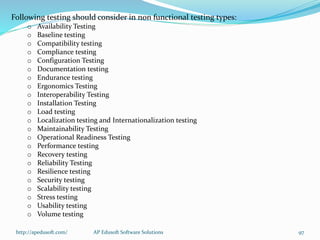 Following testing should consider in non functional testing types:
o Availability Testing
o Baseline testing
o Compatibility testing
o Compliance testing
o Configuration Testing
o Documentation testing
o Endurance testing
o Ergonomics Testing
o Interoperability Testing
o Installation Testing
o Load testing
o Localization testing and Internationalization testing
o Maintainability Testing
o Operational Readiness Testing
o Performance testing
o Recovery testing
o Reliability Testing
o Resilience testing
o Security testing
o Scalability testing
o Stress testing
o Usability testing
o Volume testing
http://apedusoft.com/ 97AP Edusoft Software Solutions
 