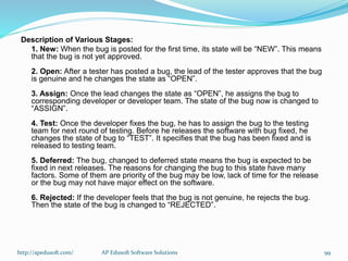 Description of Various Stages:
1. New: When the bug is posted for the first time, its state will be “NEW”. This means
that the bug is not yet approved.
2. Open: After a tester has posted a bug, the lead of the tester approves that the bug
is genuine and he changes the state as “OPEN”.
3. Assign: Once the lead changes the state as “OPEN”, he assigns the bug to
corresponding developer or developer team. The state of the bug now is changed to
“ASSIGN”.
4. Test: Once the developer fixes the bug, he has to assign the bug to the testing
team for next round of testing. Before he releases the software with bug fixed, he
changes the state of bug to “TEST”. It specifies that the bug has been fixed and is
released to testing team.
5. Deferred: The bug, changed to deferred state means the bug is expected to be
fixed in next releases. The reasons for changing the bug to this state have many
factors. Some of them are priority of the bug may be low, lack of time for the release
or the bug may not have major effect on the software.
6. Rejected: If the developer feels that the bug is not genuine, he rejects the bug.
Then the state of the bug is changed to “REJECTED”.
http://apedusoft.com/ 99AP Edusoft Software Solutions
 