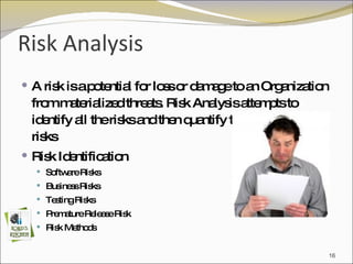 Risk Analysis  A risk is a potential for loss or damage to an Organization from materialized threats. Risk Analysis attempts to identify all the risks and then quantify the severity of the risks  Risk Identification Software Risks Business Risks Testing Risks Premature Release Risk Risk Methods 