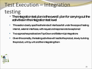 Test Execution – Integration testing The integration test plan is the overall plan for carrying out the activities in the integration test level This section clearly specifies the kinds of interfaces fall under the scope of testing internal, external interfaces, with request and response is to be explained Two approaches practiced are Top-Down and Bottom-Up integrations Given this correctly, the testing activities will lead to the product, slowly building the product, unit by unit and then integrating them 