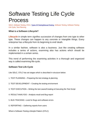 Software Testing Life Cycle
Process
SDLC, Software Testing, STLC, Types Of TestingManual Testing, Software Testing, Software Testing
Life Cycle, Test Planning
What is a Software Lifecycle?
Lifecycle in simple term signifies succession of changes from one type to other
type. These changes can happen to any concrete or intangible things. Every
enterprise has a lifecycle from its beginning to end/ death.
In a similar fashion, software is also a business. Just like creating software
includes a series of actions, examining also has actions which should be
implemented in a certain series.
This trend of performing the examining activities in a thorough and organized
way is called examining life-cycle.
Software Test Life Cycle
Like SDLC, STLC has set stages which is described in structure below:
1. TEST PLANNING – Preparing the test strategy & planning
2. TEST DEVELOPMENT – Creating the testing environment
3. TEST EXECUTION – Writing the test cases/Creating & Executing the Test Script
4. RESULT ANALYSIS – Analysis result and Bug report
5. BUG TRACKING –Look for Bugs and software errors
6. REPORTING – Gathering reports from users
What is Software Testing Lifestyle Pattern (STLC)
 