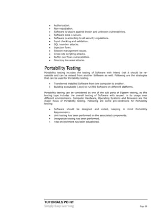 TUTORIALS POINT
Simply Easy Learning Page 18
 Authorization.
 Non-repudiation.
 Software is secure against known and unknown vulnerabilities.
 Software data is secure.
 Software is according to all security regulations.
 Input checking and validation.
 SQL insertion attacks.
 Injection flaws.
 Session management issues.
 Cross-site scripting attacks.
 Buffer overflows vulnerabilities.
 Directory traversal attacks.
Portability Testing
Portability testing includes the testing of Software with intend that it should be re-
useable and can be moved from another Software as well. Following are the strategies
that can be used for Portability testing.
 Transferred installed Software from one computer to another.
 Building executable (.exe) to run the Software on different platforms.
Portability testing can be considered as one of the sub parts of System testing, as this
testing type includes the overall testing of Software with respect to its usage over
different environments. Computer Hardware, Operating Systems and Browsers are the
major focus of Portability testing. Following are some pre-conditions for Portability
testing:
 Software should be designed and coded, keeping in mind Portability
Requirements.
 Unit testing has been performed on the associated components.
 Integration testing has been performed.
 Test environment has been established.
 