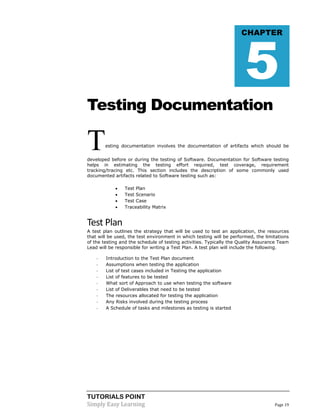 TUTORIALS POINT
Simply Easy Learning Page 19
Testing Documentation
Testing documentation involves the documentation of artifacts which should be
developed before or during the testing of Software. Documentation for Software testing
helps in estimating the testing effort required, test coverage, requirement
tracking/tracing etc. This section includes the description of some commonly used
documented artifacts related to Software testing such as:
 Test Plan
 Test Scenario
 Test Case
 Traceability Matrix
Test Plan
A test plan outlines the strategy that will be used to test an application, the resources
that will be used, the test environment in which testing will be performed, the limitations
of the testing and the schedule of testing activities. Typically the Quality Assurance Team
Lead will be responsible for writing a Test Plan. A test plan will include the following.
- Introduction to the Test Plan document
- Assumptions when testing the application
- List of test cases included in Testing the application
- List of features to be tested
- What sort of Approach to use when testing the software
- List of Deliverables that need to be tested
- The resources allocated for testing the application
- Any Risks involved during the testing process
- A Schedule of tasks and milestones as testing is started
CHAPTER
5
 