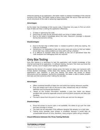 TUTORIALS POINT 
Simply Easy Learning Page 11 
white box testing on an application, the tester needs to possess knowledge of the internal working of the code. The tester needs to have a look inside the source code and find out which unit/chunk of the code is behaving inappropriately. Advantages: As the tester has knowledge of the source code, it becomes very easy to find out which type of data can help in testing the application effectively.  It helps in optimizing the code.  Extra lines of code can be removed which can bring in hidden defects.  Due to the tester's knowledge about the code, maximum coverage is attained during test scenario writing. Disadvantages:  Due to the fact that a skilled tester is needed to perform white box testing, the costs are increased.  Sometimes it is impossible to look into every nook and corner to find out hidden errors that may create problems as many paths will go untested.  It is difficult to maintain white box testing as the use of specialized tools like code analyzers and debugging tools are required. 
Grey Box Testing 
Grey Box testing is a technique to test the application with limited knowledge of the internal workings of an application. In software testing, the term “the more you know the better” carries a lot of weight when testing an application. 
Mastering the domain of a system always gives the tester an edge over someone with limited domain knowledge. Unlike black box testing, where the tester only tests the application’s user interface, in grey box testing, the tester has access to design documents and the database. Having this knowledge, the tester is able to better prepare test data and test scenarios when making the test plan. 
Advantages: 
 Offers combined benefits of black box and white box testing wherever possible. 
 Grey box testers don’t rely on the source code; instead they rely on interface definition and functional specifications. 
 Based on the limited information available, a grey box tester can design excellent test scenarios especially around communication protocols and data type handling. 
 The test is done from the point of view of the user and not the designer. Disadvantages: 
 Since the access to source code is not available, the ability to go over the code and test coverage is limited. 
 The tests can be redundant if the software designer has already run a test case. 
 Testing every possible input stream is unrealistic because it would take an unreasonable amount of time; therefore, many program paths will go untested. 
Visual Difference between the Three Testing Methods  