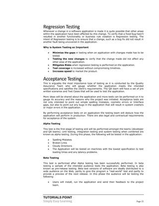 TUTORIALS POINT 
Simply Easy Learning Page 15 
Regression Testing 
Whenever a change in a software application is made it is quite possible that other areas within the application have been affected by this change. To verify that a fixed bug hasn’t resulted in another functionality or business rule violation is Regression testing. The intent of Regression testing is to ensure that a change, such as a bug fix did not result in another fault being uncovered in the application. 
Why is System Testing so Important 
 Minimize the gaps in testing when an application with changes made has to be tested. 
 Testing the new changes to verify that the change made did not affect any other area of the application. 
 Mitigates Risks when regression testing is performed on the application. 
 Test coverage is increased without compromising timelines. 
 Increase speed to market the product. 
Acceptance Testing 
This is arguably the most importance type of testing as it is conducted by the Quality Assurance Team who will gauge whether the application meets the intended specifications and satisfies the client’s requirements. The QA team will have a set of pre written scenarios and Test Cases that will be used to test the application. 
More ideas will be shared about the application and more tests can be performed on it to gauge its accuracy and the reasons why the project was initiated. Acceptance tests are not only intended to point out simple spelling mistakes, cosmetic errors or Interface gaps, but also to point out any bugs in the application that will result in system crashers or major errors in the application. 
By performing acceptance tests on an application the testing team will deduce how the application will perform in production. There are also legal and contractual requirements for acceptance of the system. 
Alpha Testing 
This test is the first stage of testing and will be performed amongst the teams (developer and QA teams). Unit testing, integration testing and system testing when combined are known as alpha testing. During this phase, the following will be tested in the application: 
 Spelling Mistakes 
 Broken Links 
 Cloudy Directions 
 The Application will be tested on machines with the lowest specification to test loading times and any latency problems. 
Beta Testing 
This test is performed after Alpha testing has been successfully performed. In beta testing a sample of the intended audience tests the application. Beta testing is also known as pre-release testing. Beta test versions of software are ideally distributed to a wide audience on the Web, partly to give the program a "real-world" test and partly to provide a preview of the next release. In this phase the audience will be testing the following: 
 Users will install, run the application and send their feedback to the project team.  
