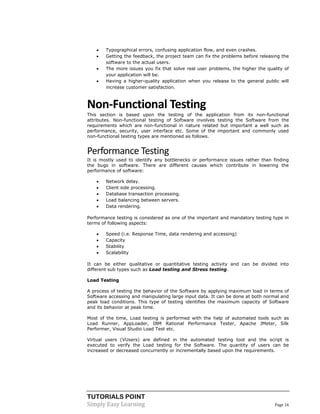 TUTORIALS POINT 
Simply Easy Learning Page 16 
 Typographical errors, confusing application flow, and even crashes. 
 Getting the feedback, the project team can fix the problems before releasing the software to the actual users. 
 The more issues you fix that solve real user problems, the higher the quality of your application will be. 
 Having a higher-quality application when you release to the general public will increase customer satisfaction. 
Non-Functional Testing 
This section is based upon the testing of the application from its non-functional attributes. Non-functional testing of Software involves testing the Software from the requirements which are non-functional in nature related but important a well such as performance, security, user interface etc. Some of the important and commonly used non-functional testing types are mentioned as follows. 
Performance Testing 
It is mostly used to identify any bottlenecks or performance issues rather than finding the bugs in software. There are different causes which contribute in lowering the performance of software: 
 Network delay. 
 Client side processing. 
 Database transaction processing. 
 Load balancing between servers. 
 Data rendering. 
Performance testing is considered as one of the important and mandatory testing type in terms of following aspects: 
 Speed (i.e. Response Time, data rendering and accessing) 
 Capacity 
 Stability 
 Scalability 
It can be either qualitative or quantitative testing activity and can be divided into different sub types such as Load testing and Stress testing. 
Load Testing 
A process of testing the behavior of the Software by applying maximum load in terms of Software accessing and manipulating large input data. It can be done at both normal and peak load conditions. This type of testing identifies the maximum capacity of Software and its behavior at peak time. 
Most of the time, Load testing is performed with the help of automated tools such as Load Runner, AppLoader, IBM Rational Performance Tester, Apache JMeter, Silk Performer, Visual Studio Load Test etc. 
Virtual users (VUsers) are defined in the automated testing tool and the script is executed to verify the Load testing for the Software. The quantity of users can be increased or decreased concurrently or incrementally based upon the requirements. 
 
