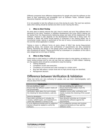 TUTORIALS POINT 
Simply Easy Learning Page 2 
Different companies have difference designations for people who test the software on the basis of their experience and knowledge such as Software Tester, Software Quality Assurance Engineer, and QA Analyst etc. It is not possible to test the software at any time during its cycle. The next two sections state when testing should be started and when to end it during the SDLC. 
i. When to Start Testing 
An early start to testing reduces the cost, time to rework and error free software that is delivered to the client. However in Software Development Life Cycle (SDLC) testing can be started from the Requirements Gathering phase and lasts till the deployment of the software. However it also depends on the development model that is being used. For example in Water fall model formal testing is conducted in the Testing phase, but in incremental model, testing is performed at the end of every increment/iteration and at the end the whole application is tested. 
Testing is done in different forms at every phase of SDLC like during Requirement gathering phase, the analysis and verifications of requirements are also considered testing. Reviewing the design in the design phase with intent to improve the design is also considered as testing. Testing performed by a developer on completion of the code is also categorized as Unit type of testing. 
ii. When to Stop Testing 
Unlike when to start testing it is difficult to determine when to stop testing, as testing is a never ending process and no one can say that any software is 100% tested. Following are the aspects which should be considered to stop the testing: 
 Testing Deadlines. 
 Completion of test case execution. 
 Completion of Functional and code coverage to a certain point. 
 Bug rate falls below a certain level and no high priority bugs are identified. 
 Management decision. 
Difference between Verification & Validation 
These two terms are very confusing for people, who use them interchangeably. Let’s discuss about them briefly. 
Verification Validation 
Are you building it right? 
Are you building the right thing? 
Ensure that the software system meets all the functionality. 
Ensure that functionalities meet the intended behavior. 
Verification takes place first and includes the checking for documentation, code etc. 
Validation occurs after verification and mainly involves the checking of the overall product. 
Done by developers. 
Done by Testers. 
Have static activities as it includes the reviews, walkthroughs, and inspections to verify that software is correct or not. 
Have dynamic activities as it includes executing the software against the requirements. 
It is an objective process and no subjective decision should be needed to verify the Software. 
It is a subjective process and involves subjective decisions on how well the Software works. 
 