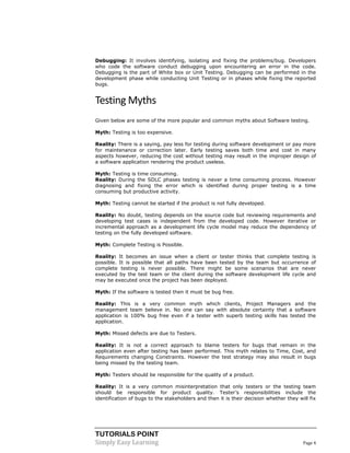 TUTORIALS POINT 
Simply Easy Learning Page 4 
Debugging: It involves identifying, isolating and fixing the problems/bug. Developers who code the software conduct debugging upon encountering an error in the code. Debugging is the part of White box or Unit Testing. Debugging can be performed in the development phase while conducting Unit Testing or in phases while fixing the reported bugs. 
Testing Myths 
Given below are some of the more popular and common myths about Software testing. 
Myth: Testing is too expensive. 
Reality: There is a saying, pay less for testing during software development or pay more for maintenance or correction later. Early testing saves both time and cost in many aspects however, reducing the cost without testing may result in the improper design of a software application rendering the product useless. 
Myth: Testing is time consuming. 
Reality: During the SDLC phases testing is never a time consuming process. However diagnosing and fixing the error which is identified during proper testing is a time consuming but productive activity. 
Myth: Testing cannot be started if the product is not fully developed. 
Reality: No doubt, testing depends on the source code but reviewing requirements and developing test cases is independent from the developed code. However iterative or incremental approach as a development life cycle model may reduce the dependency of testing on the fully developed software. 
Myth: Complete Testing is Possible. 
Reality: It becomes an issue when a client or tester thinks that complete testing is possible. It is possible that all paths have been tested by the team but occurrence of complete testing is never possible. There might be some scenarios that are never executed by the test team or the client during the software development life cycle and may be executed once the project has been deployed. 
Myth: If the software is tested then it must be bug free. 
Reality: This is a very common myth which clients, Project Managers and the management team believe in. No one can say with absolute certainty that a software application is 100% bug free even if a tester with superb testing skills has tested the application. 
Myth: Missed defects are due to Testers. 
Reality: It is not a correct approach to blame testers for bugs that remain in the application even after testing has been performed. This myth relates to Time, Cost, and Requirements changing Constraints. However the test strategy may also result in bugs being missed by the testing team. 
Myth: Testers should be responsible for the quality of a product. 
Reality: It is a very common misinterpretation that only testers or the testing team should be responsible for product quality. Tester’s responsibilities include the identification of bugs to the stakeholders and then it is their decision whether they will fix  