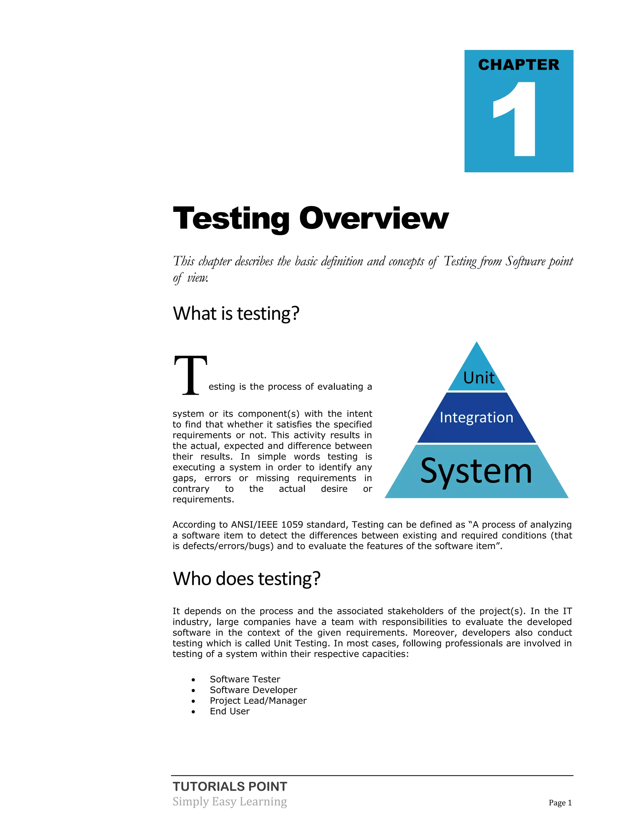 TUTORIALS POINT 
Simply Easy Learning Page 1 
Testing Overview This chapter describes the basic definition and concepts of Testing from Software point of view. 
What is testing? Testing is the process of evaluating a system or its component(s) with the intent to find that whether it satisfies the specified requirements or not. This activity results in the actual, expected and difference between their results. In simple words testing is executing a system in order to identify any gaps, errors or missing requirements in contrary to the actual desire or requirements. According to ANSI/IEEE 1059 standard, Testing can be defined as “A process of analyzing a software item to detect the differences between existing and required conditions (that is defects/errors/bugs) and to evaluate the features of the software item”. 
Who does testing? It depends on the process and the associated stakeholders of the project(s). In the IT industry, large companies have a team with responsibilities to evaluate the developed software in the context of the given requirements. Moreover, developers also conduct testing which is called Unit Testing. In most cases, following professionals are involved in testing of a system within their respective capacities:  Software Tester  Software Developer  Project Lead/Manager  End User CHAPTER 1 
Unit 
Integration 
System  