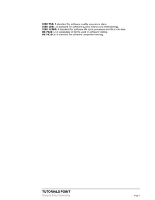 TUTORIALS POINT 
Simply Easy Learning Page 7 
IEEE 730: A standard for software quality assurance plans. 
IEEE 1061: A standard for software quality metrics and methodology. 
IEEE 12207: A standard for software life cycle processes and life cycle data. 
BS 7925-1: A vocabulary of terms used in software testing. 
BS 7925-2: A standard for software component testing.  