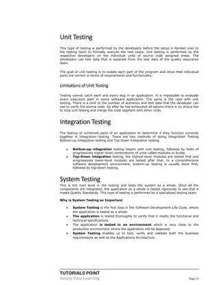 TUTORIALS POINT 
Simply Easy Learning Page 14 
Unit Testing This type of testing is performed by the developers before the setup is handed over to the testing team to formally execute the test cases. Unit testing is performed by the respective developers on the individual units of source code assigned areas. The developers use test data that is separate from the test data of the quality assurance team. The goal of unit testing is to isolate each part of the program and show that individual parts are correct in terms of requirements and functionality. 
Limitations of Unit Testing Testing cannot catch each and every bug in an application. It is impossible to evaluate every execution path in every software application. The same is the case with unit testing. There is a limit to the number of scenarios and test data that the developer can use to verify the source code. So after he has exhausted all options there is no choice but to stop unit testing and merge the code segment with other units. 
Integration Testing The testing of combined parts of an application to determine if they function correctly together is Integration testing. There are two methods of doing Integration Testing Bottom-up Integration testing and Top Down Integration testing.  Bottom-up integration testing begins with unit testing, followed by tests of progressively higher-level combinations of units called modules or builds.  Top-Down integration testing, the highest-level modules are tested first and progressively lower-level modules are tested after that. In a comprehensive software development environment, bottom-up testing is usually done first, followed by top-down testing. 
System Testing 
This is the next level in the testing and tests the system as a whole. Once all the components are integrated, the application as a whole is tested rigorously to see that it meets Quality Standards. This type of testing is performed by a specialized testing team. 
Why is System Testing so Important 
 System Testing is the first step in the Software Development Life Cycle, where the application is tested as a whole. 
 The application is tested thoroughly to verify that it meets the functional and technical specifications. 
 The application is tested in an environment which is very close to the production environment where the application will be deployed. 
 System Testing enables us to test, verify and validate both the business requirements as well as the Applications Architecture.  