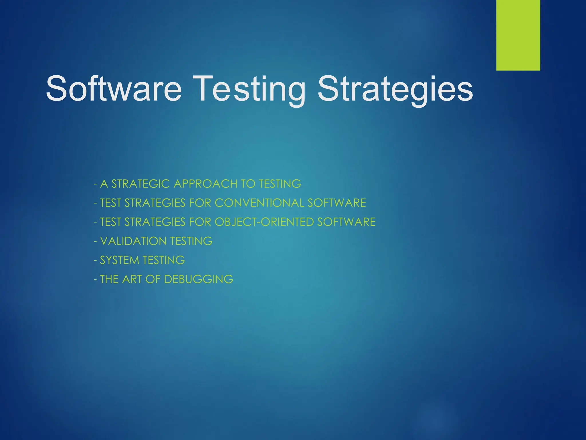 Software Testing Strategies
- A STRATEGIC APPROACH TO TESTING
- TEST STRATEGIES FOR CONVENTIONAL SOFTWARE
- TEST STRATEGIES FOR OBJECT-ORIENTED SOFTWARE
- VALIDATION TESTING
- SYSTEM TESTING
- THE ART OF DEBUGGING
 