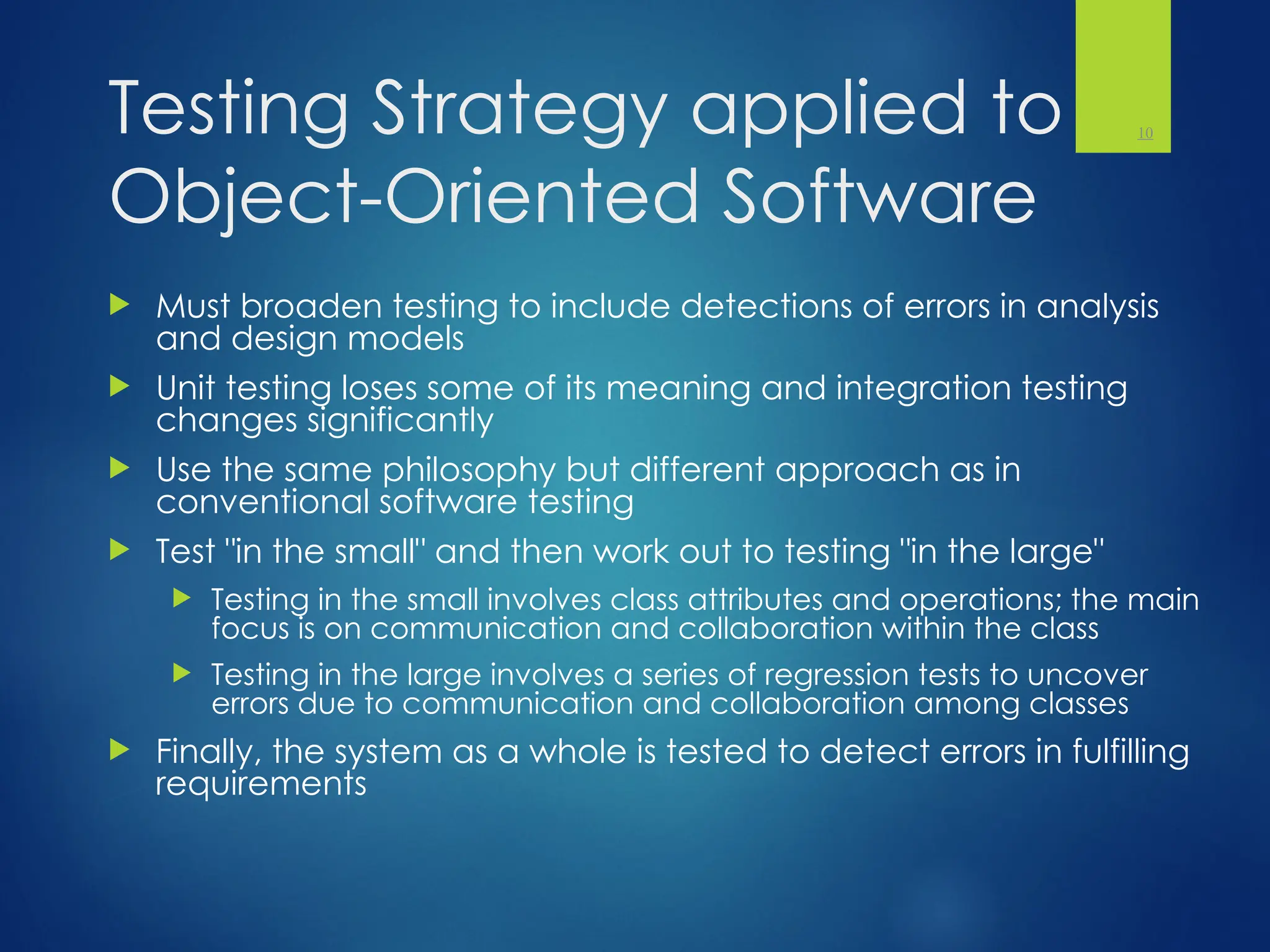 Testing Strategy applied to
Object-Oriented Software
 Must broaden testing to include detections of errors in analysis
and design models
 Unit testing loses some of its meaning and integration testing
changes significantly
 Use the same philosophy but different approach as in
conventional software testing
 Test "in the small" and then work out to testing "in the large"
 Testing in the small involves class attributes and operations; the main
focus is on communication and collaboration within the class
 Testing in the large involves a series of regression tests to uncover
errors due to communication and collaboration among classes
 Finally, the system as a whole is tested to detect errors in fulfilling
requirements
10
 