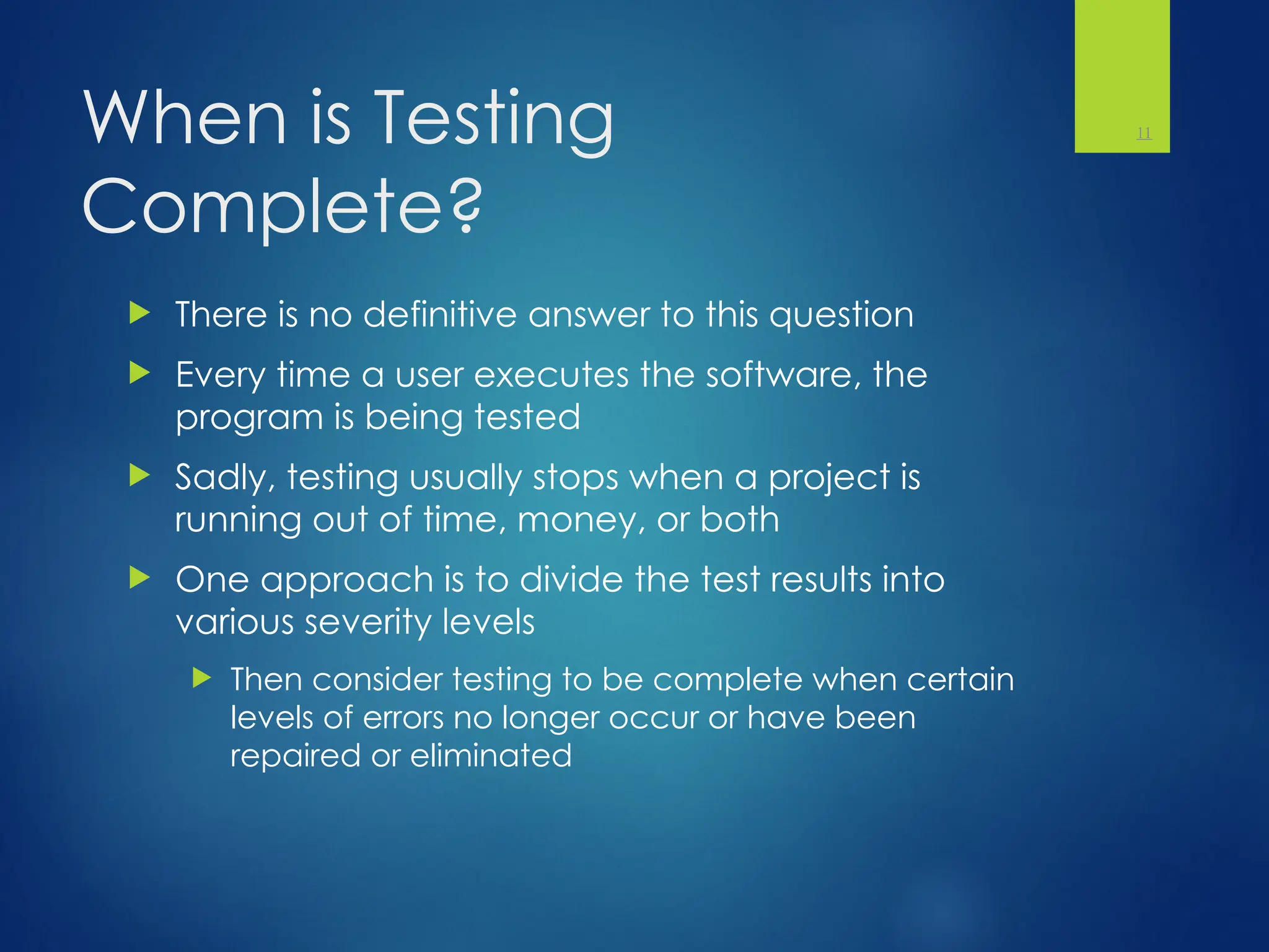When is Testing
Complete?
 There is no definitive answer to this question
 Every time a user executes the software, the
program is being tested
 Sadly, testing usually stops when a project is
running out of time, money, or both
 One approach is to divide the test results into
various severity levels
 Then consider testing to be complete when certain
levels of errors no longer occur or have been
repaired or eliminated
11
 