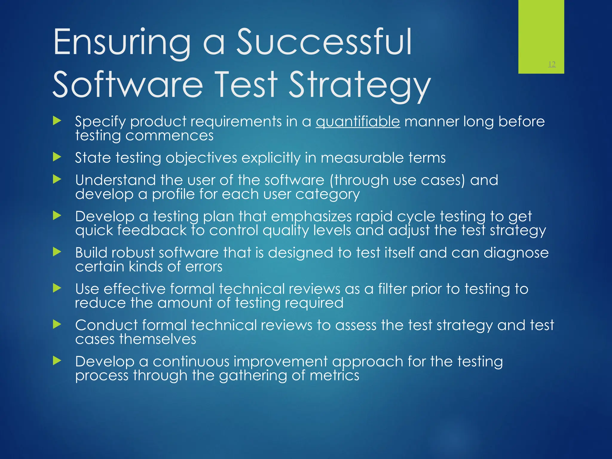 Ensuring a Successful
Software Test Strategy
 Specify product requirements in a quantifiable manner long before
testing commences
 State testing objectives explicitly in measurable terms
 Understand the user of the software (through use cases) and
develop a profile for each user category
 Develop a testing plan that emphasizes rapid cycle testing to get
quick feedback to control quality levels and adjust the test strategy
 Build robust software that is designed to test itself and can diagnose
certain kinds of errors
 Use effective formal technical reviews as a filter prior to testing to
reduce the amount of testing required
 Conduct formal technical reviews to assess the test strategy and test
cases themselves
 Develop a continuous improvement approach for the testing
process through the gathering of metrics
12
 