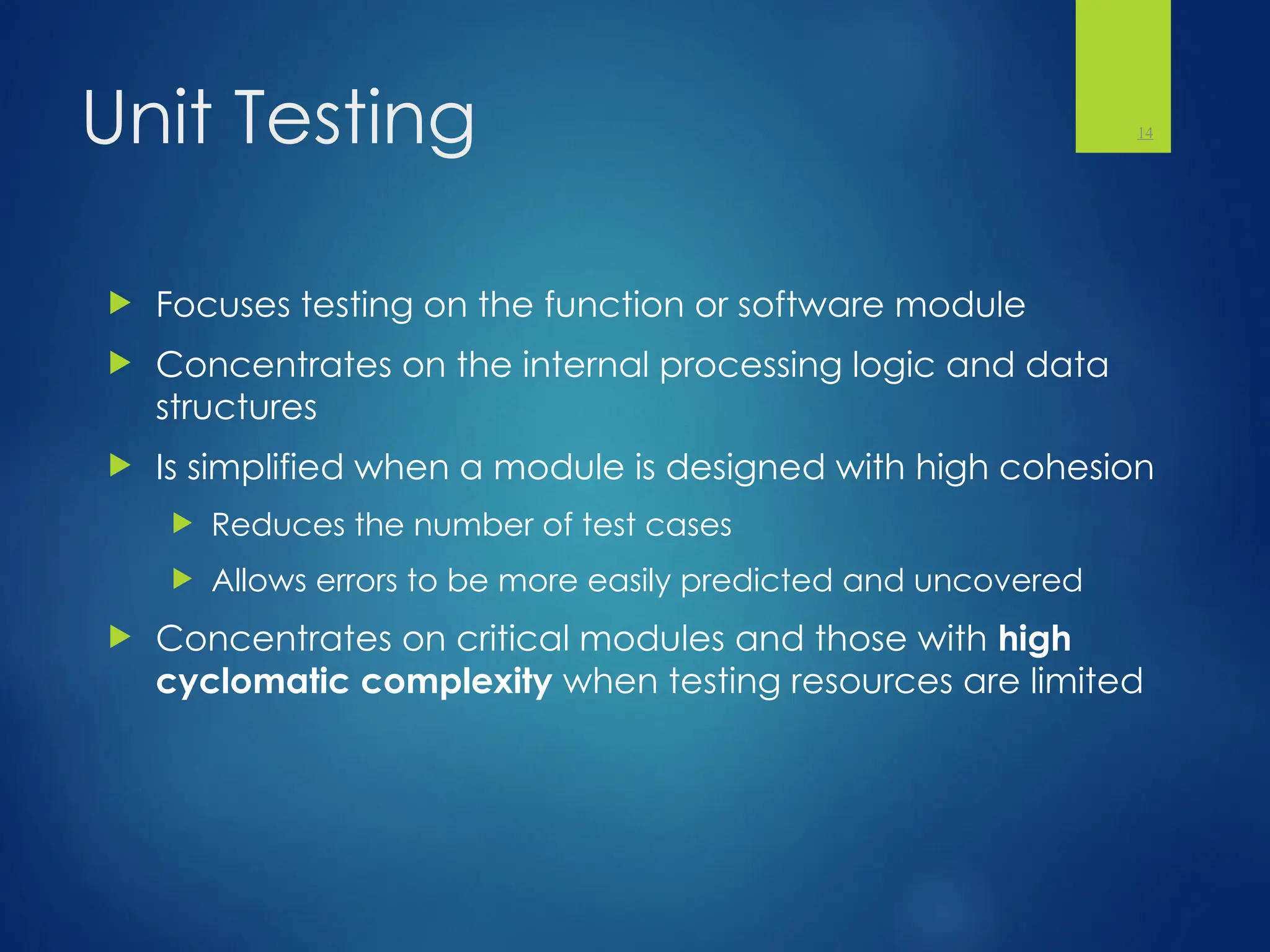 Unit Testing
 Focuses testing on the function or software module
 Concentrates on the internal processing logic and data
structures
 Is simplified when a module is designed with high cohesion
 Reduces the number of test cases
 Allows errors to be more easily predicted and uncovered
 Concentrates on critical modules and those with high
cyclomatic complexity when testing resources are limited
14
 