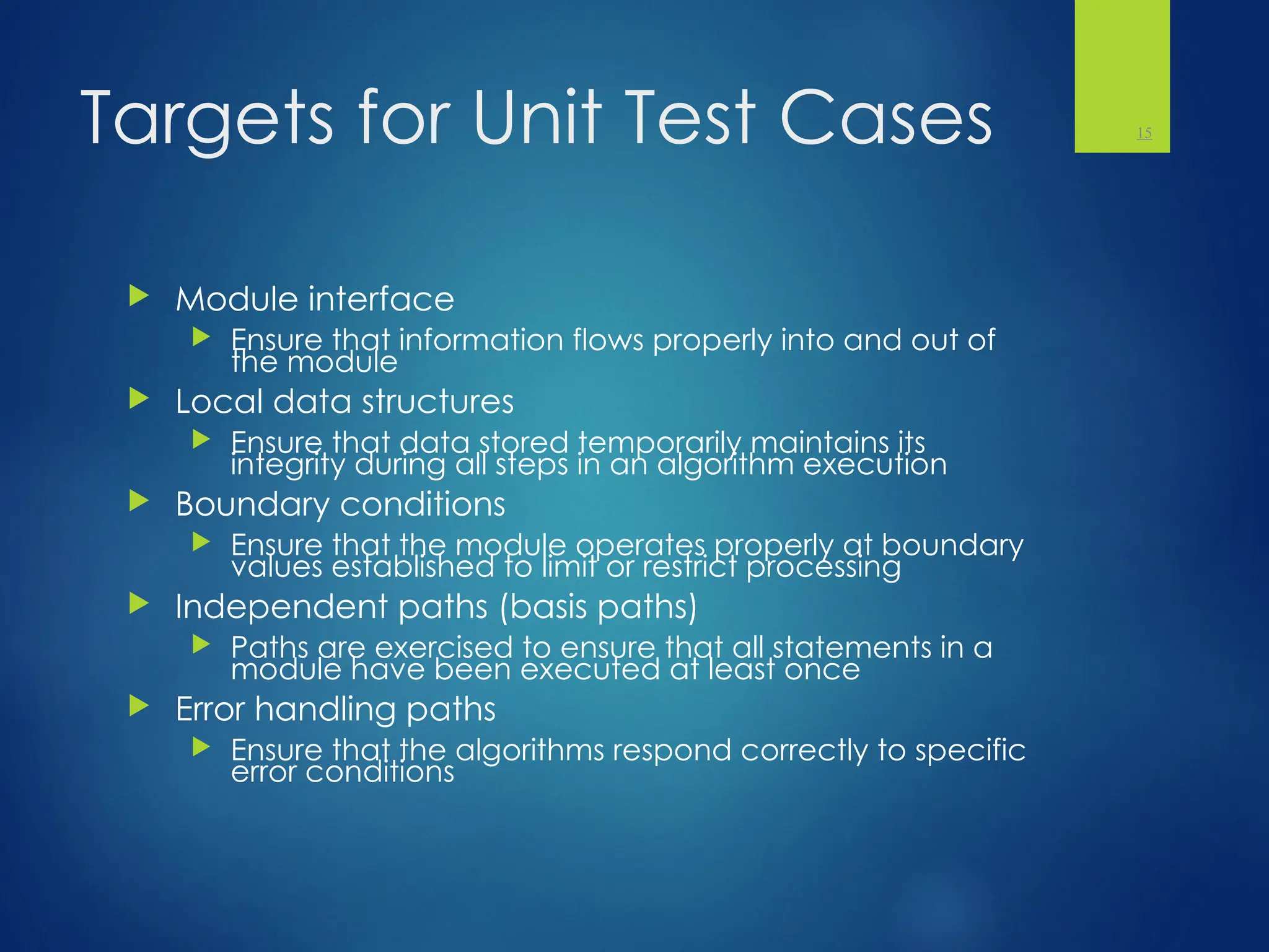 Targets for Unit Test Cases
 Module interface
 Ensure that information flows properly into and out of
the module
 Local data structures
 Ensure that data stored temporarily maintains its
integrity during all steps in an algorithm execution
 Boundary conditions
 Ensure that the module operates properly at boundary
values established to limit or restrict processing
 Independent paths (basis paths)
 Paths are exercised to ensure that all statements in a
module have been executed at least once
 Error handling paths
 Ensure that the algorithms respond correctly to specific
error conditions
15
 