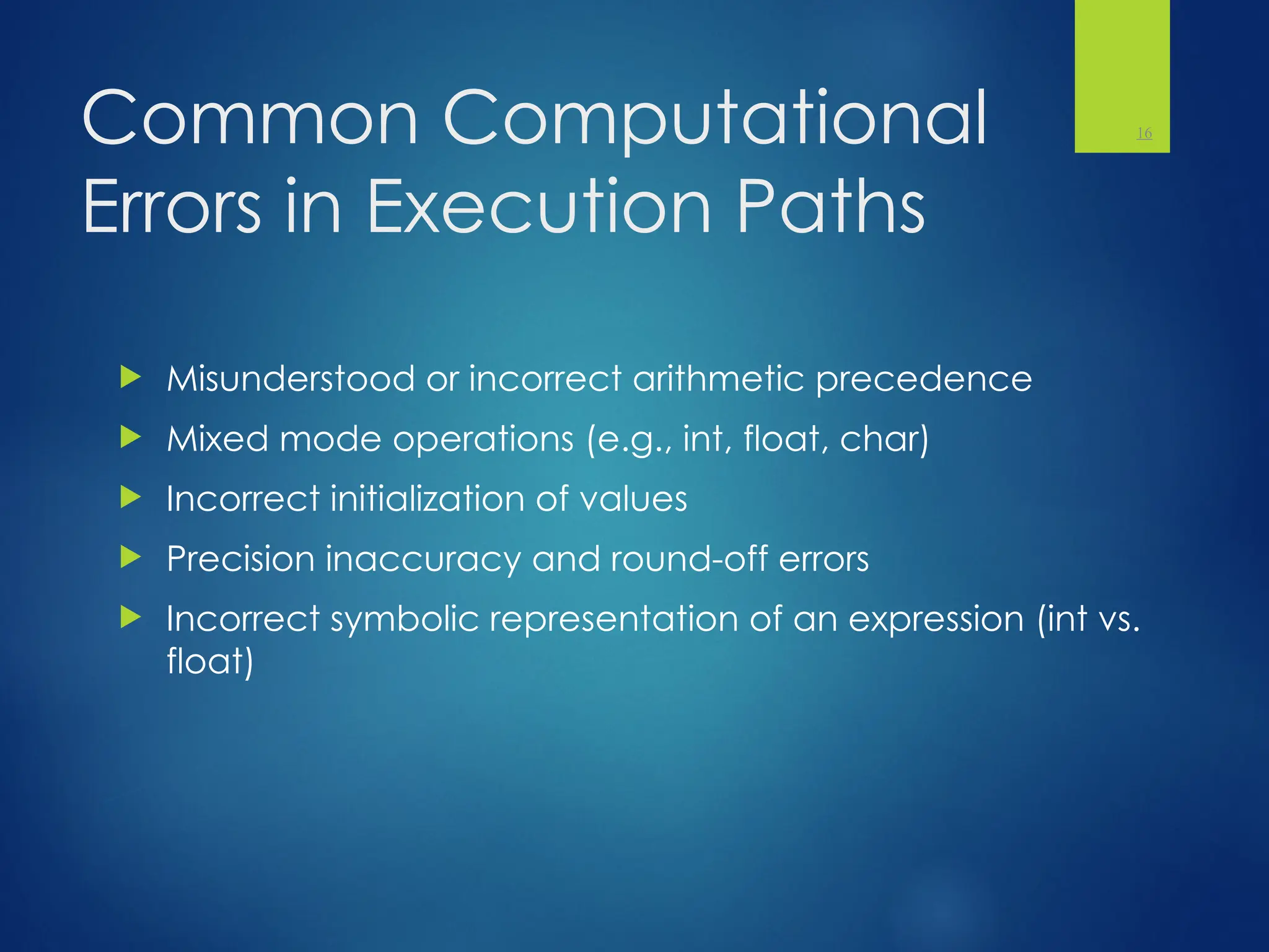 Common Computational
Errors in Execution Paths
 Misunderstood or incorrect arithmetic precedence
 Mixed mode operations (e.g., int, float, char)
 Incorrect initialization of values
 Precision inaccuracy and round-off errors
 Incorrect symbolic representation of an expression (int vs.
float)
16
 