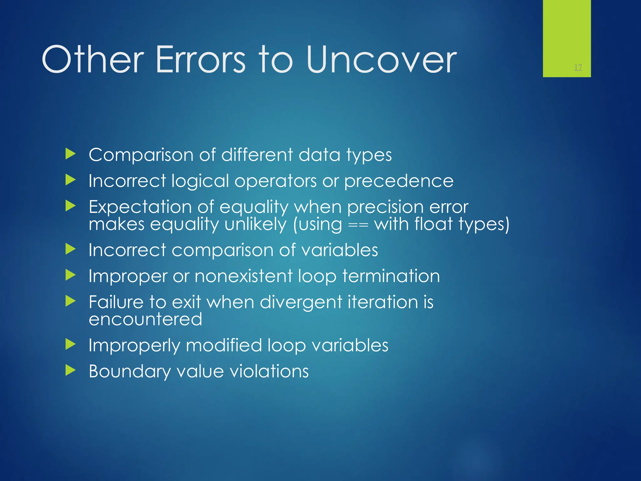 Other Errors to Uncover
 Comparison of different data types
 Incorrect logical operators or precedence
 Expectation of equality when precision error
makes equality unlikely (using == with float types)
 Incorrect comparison of variables
 Improper or nonexistent loop termination
 Failure to exit when divergent iteration is
encountered
 Improperly modified loop variables
 Boundary value violations
17
 