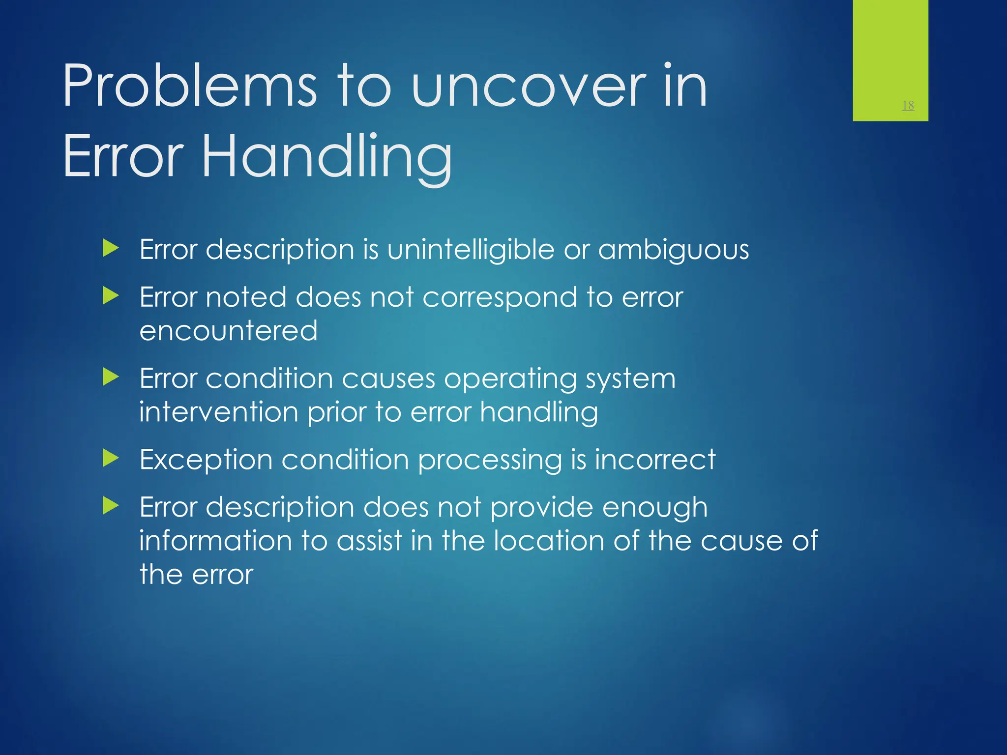 Problems to uncover in
Error Handling
 Error description is unintelligible or ambiguous
 Error noted does not correspond to error
encountered
 Error condition causes operating system
intervention prior to error handling
 Exception condition processing is incorrect
 Error description does not provide enough
information to assist in the location of the cause of
the error
18
 