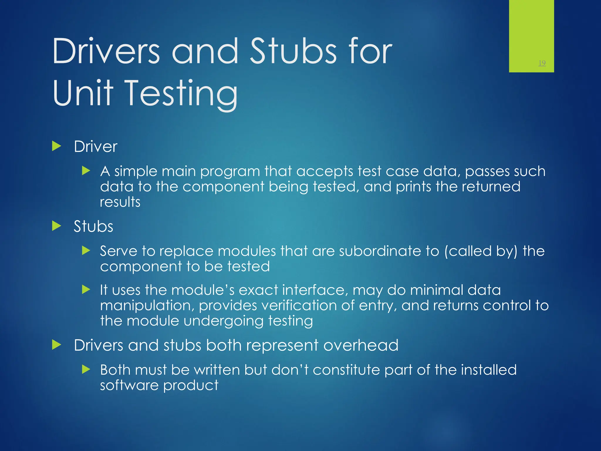 Drivers and Stubs for
Unit Testing
 Driver
 A simple main program that accepts test case data, passes such
data to the component being tested, and prints the returned
results
 Stubs
 Serve to replace modules that are subordinate to (called by) the
component to be tested
 It uses the module’s exact interface, may do minimal data
manipulation, provides verification of entry, and returns control to
the module undergoing testing
 Drivers and stubs both represent overhead
 Both must be written but don’t constitute part of the installed
software product
19
 