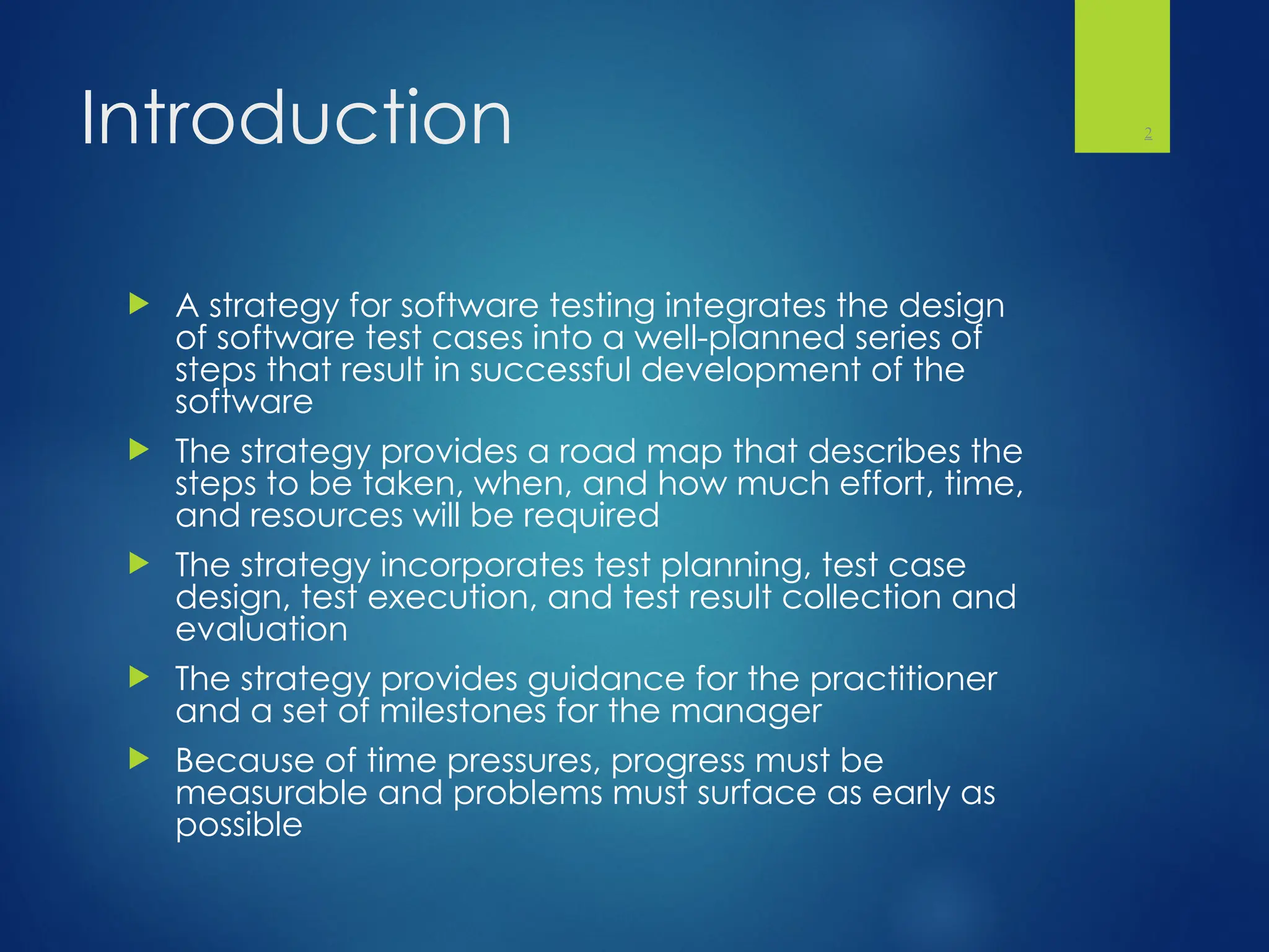 Introduction
 A strategy for software testing integrates the design
of software test cases into a well-planned series of
steps that result in successful development of the
software
 The strategy provides a road map that describes the
steps to be taken, when, and how much effort, time,
and resources will be required
 The strategy incorporates test planning, test case
design, test execution, and test result collection and
evaluation
 The strategy provides guidance for the practitioner
and a set of milestones for the manager
 Because of time pressures, progress must be
measurable and problems must surface as early as
possible
2
 