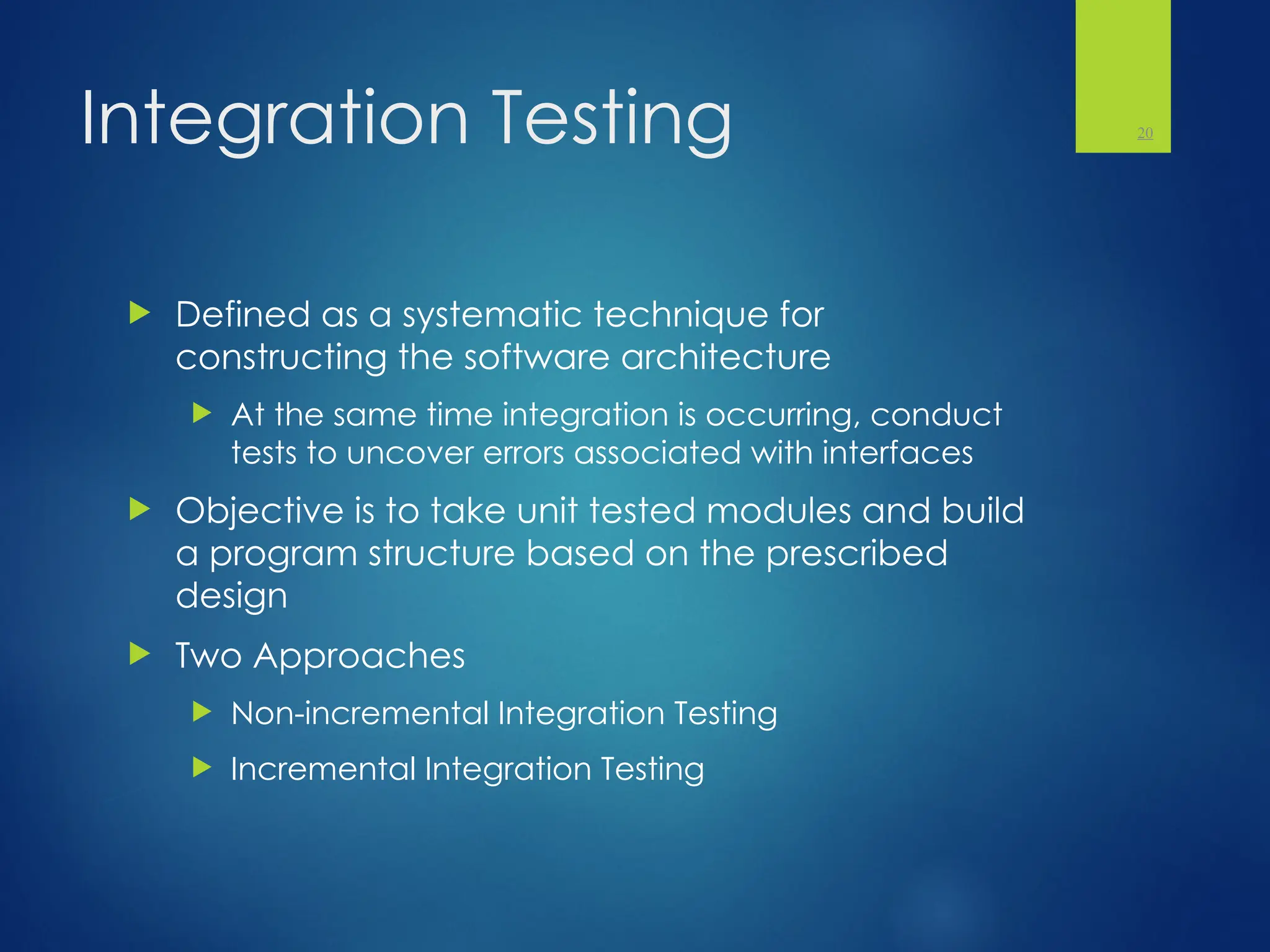 Integration Testing
 Defined as a systematic technique for
constructing the software architecture
 At the same time integration is occurring, conduct
tests to uncover errors associated with interfaces
 Objective is to take unit tested modules and build
a program structure based on the prescribed
design
 Two Approaches
 Non-incremental Integration Testing
 Incremental Integration Testing
20
 
