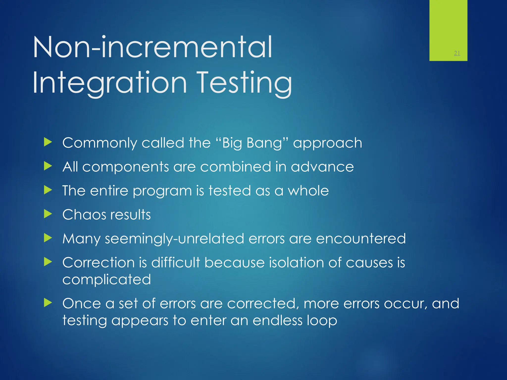 Non-incremental
Integration Testing
 Commonly called the “Big Bang” approach
 All components are combined in advance
 The entire program is tested as a whole
 Chaos results
 Many seemingly-unrelated errors are encountered
 Correction is difficult because isolation of causes is
complicated
 Once a set of errors are corrected, more errors occur, and
testing appears to enter an endless loop
21
 