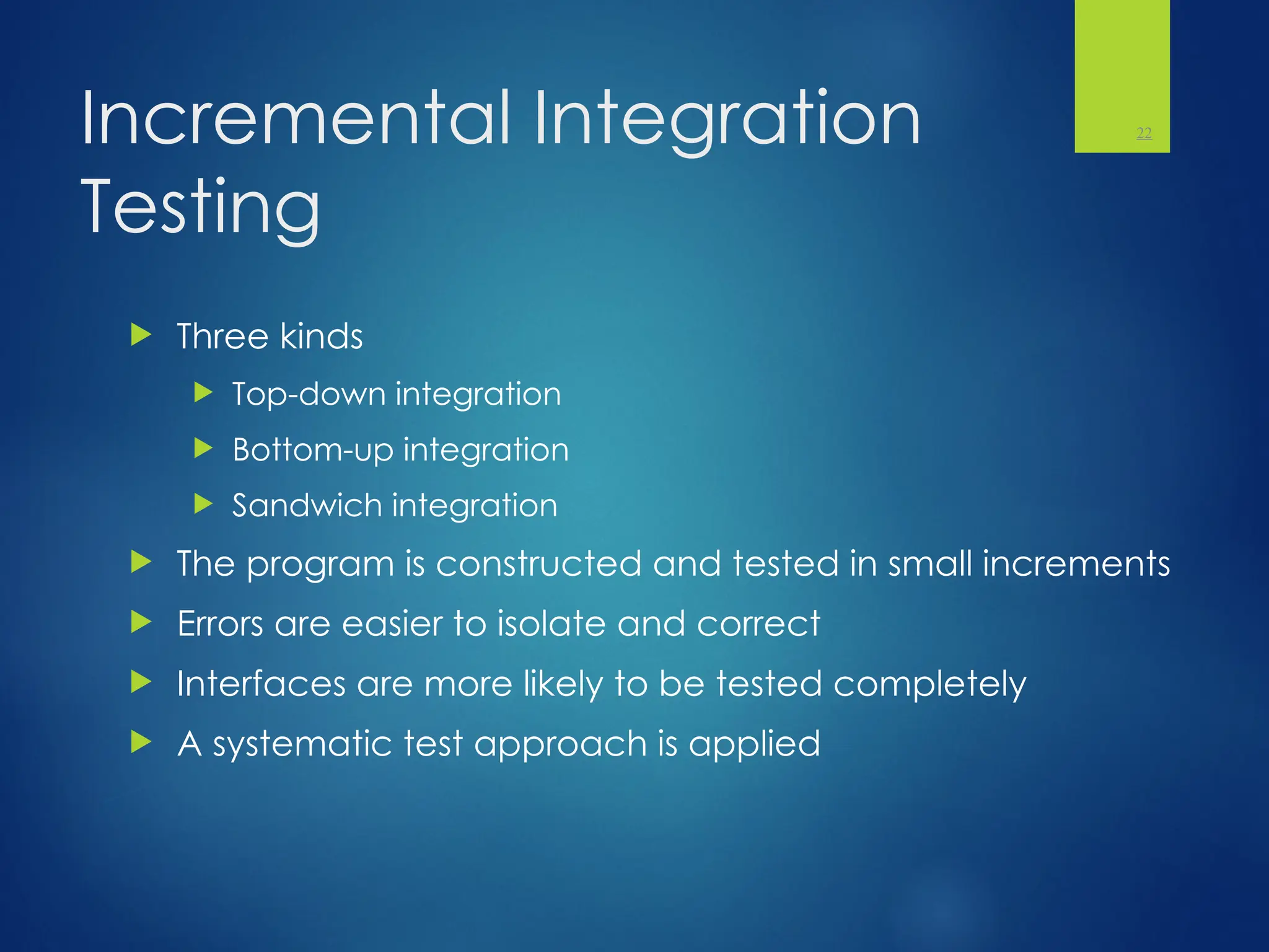 Incremental Integration
Testing
 Three kinds
 Top-down integration
 Bottom-up integration
 Sandwich integration
 The program is constructed and tested in small increments
 Errors are easier to isolate and correct
 Interfaces are more likely to be tested completely
 A systematic test approach is applied
22
 