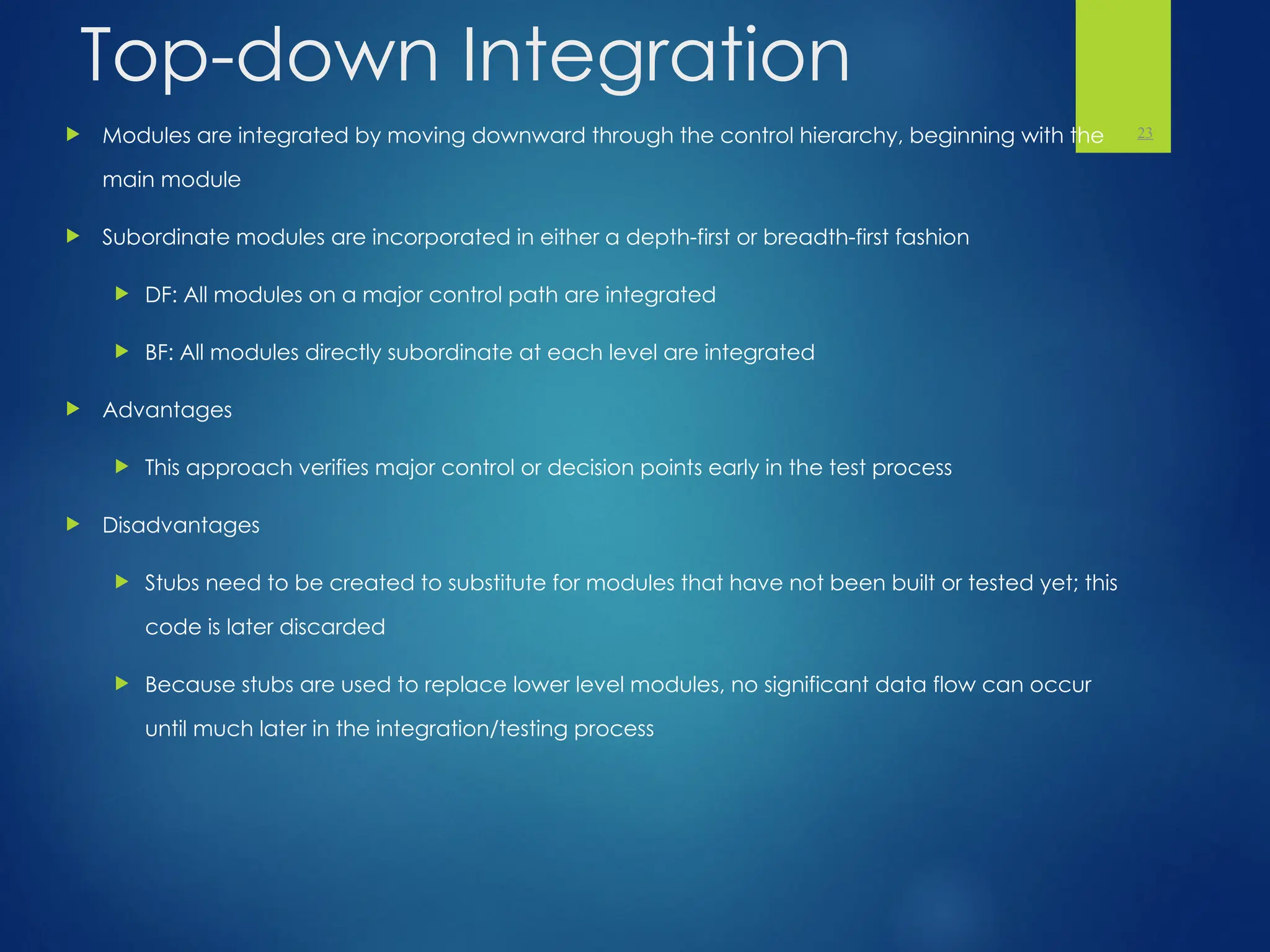 Top-down Integration
 Modules are integrated by moving downward through the control hierarchy, beginning with the
main module
 Subordinate modules are incorporated in either a depth-first or breadth-first fashion
 DF: All modules on a major control path are integrated
 BF: All modules directly subordinate at each level are integrated
 Advantages
 This approach verifies major control or decision points early in the test process
 Disadvantages
 Stubs need to be created to substitute for modules that have not been built or tested yet; this
code is later discarded
 Because stubs are used to replace lower level modules, no significant data flow can occur
until much later in the integration/testing process
23
 
