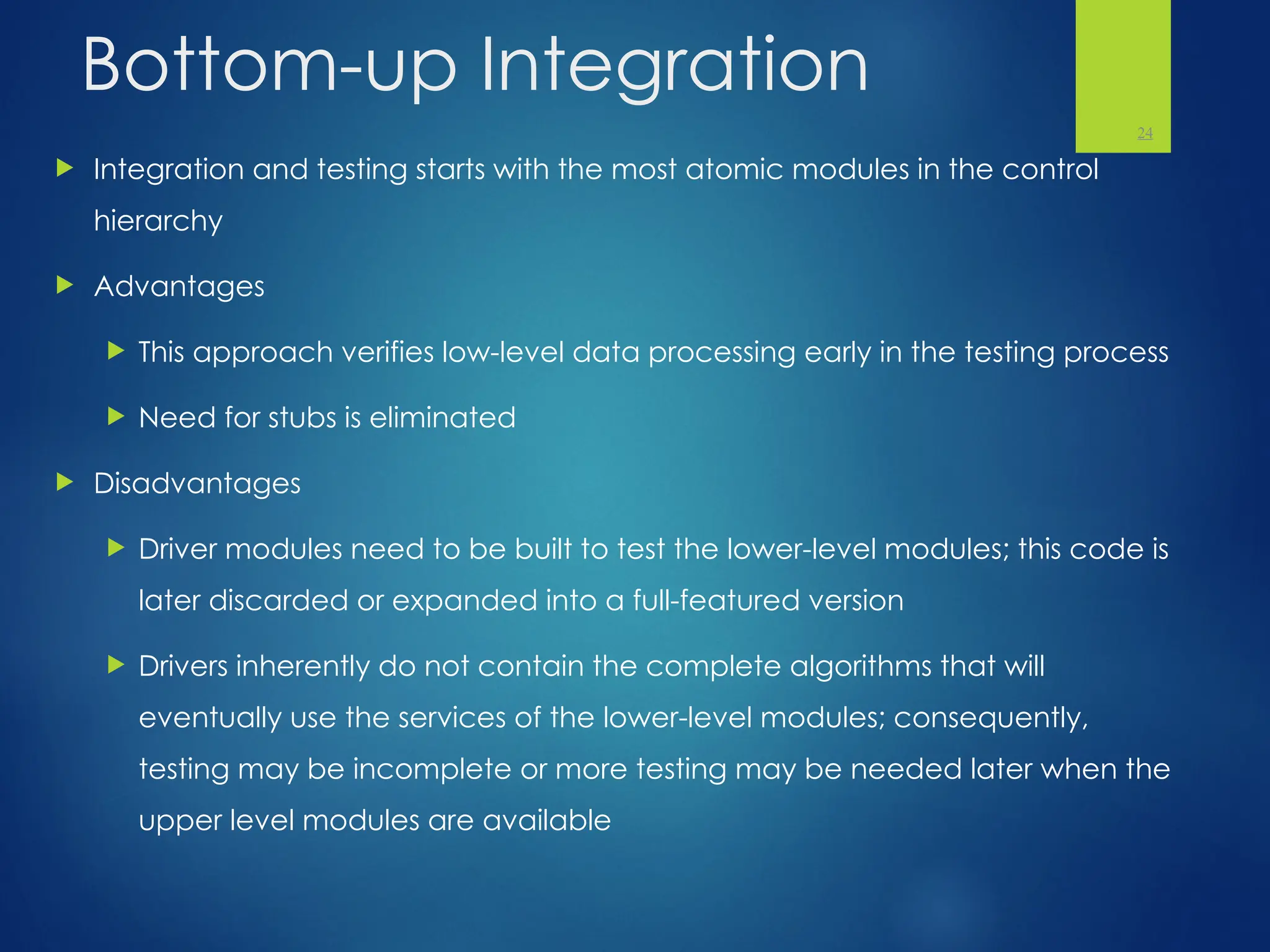 Bottom-up Integration
 Integration and testing starts with the most atomic modules in the control
hierarchy
 Advantages
 This approach verifies low-level data processing early in the testing process
 Need for stubs is eliminated
 Disadvantages
 Driver modules need to be built to test the lower-level modules; this code is
later discarded or expanded into a full-featured version
 Drivers inherently do not contain the complete algorithms that will
eventually use the services of the lower-level modules; consequently,
testing may be incomplete or more testing may be needed later when the
upper level modules are available
24
 
