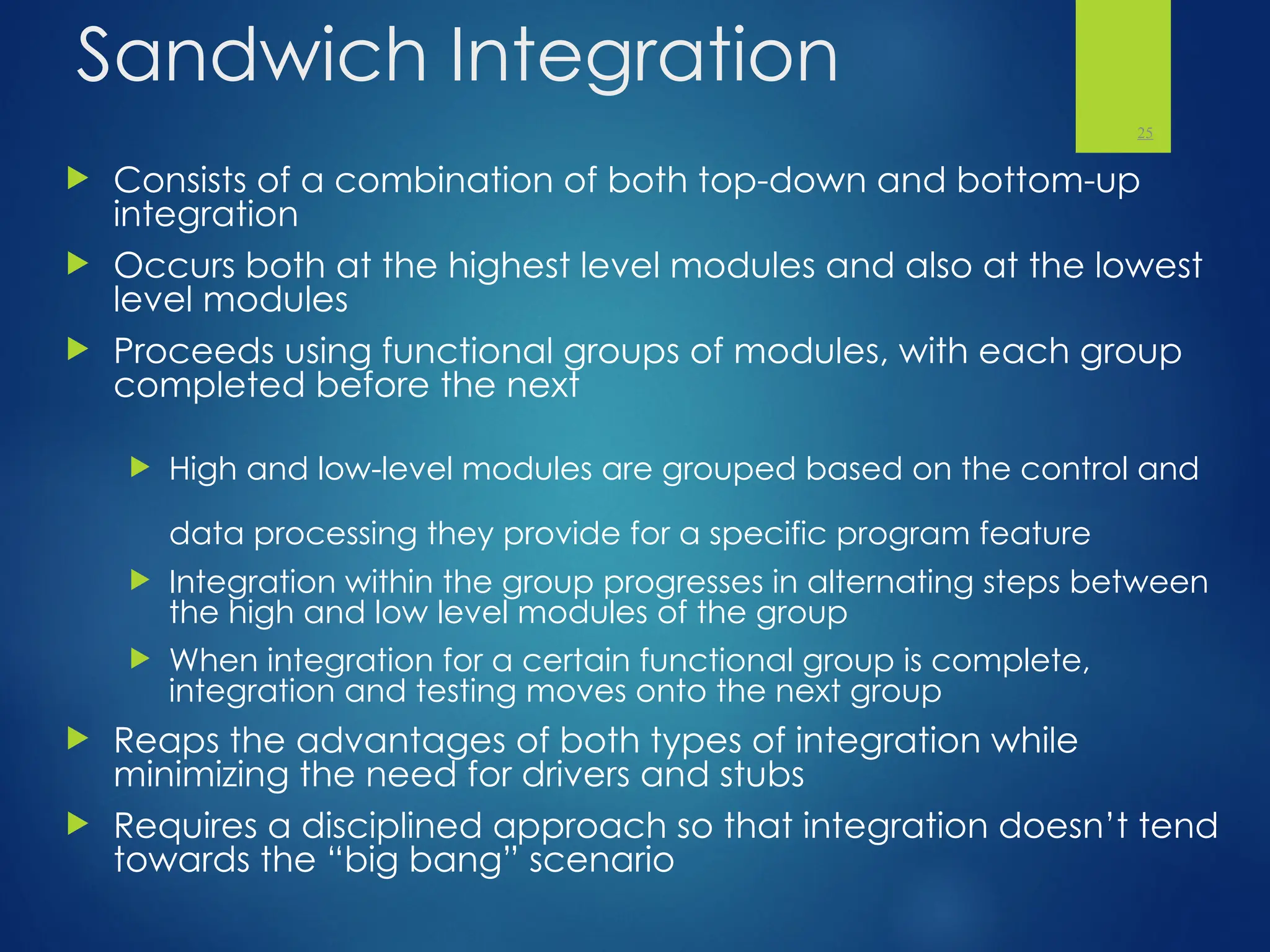 Sandwich Integration
 Consists of a combination of both top-down and bottom-up
integration
 Occurs both at the highest level modules and also at the lowest
level modules
 Proceeds using functional groups of modules, with each group
completed before the next
 High and low-level modules are grouped based on the control and
data processing they provide for a specific program feature
 Integration within the group progresses in alternating steps between
the high and low level modules of the group
 When integration for a certain functional group is complete,
integration and testing moves onto the next group
 Reaps the advantages of both types of integration while
minimizing the need for drivers and stubs
 Requires a disciplined approach so that integration doesn’t tend
towards the “big bang” scenario
25
 