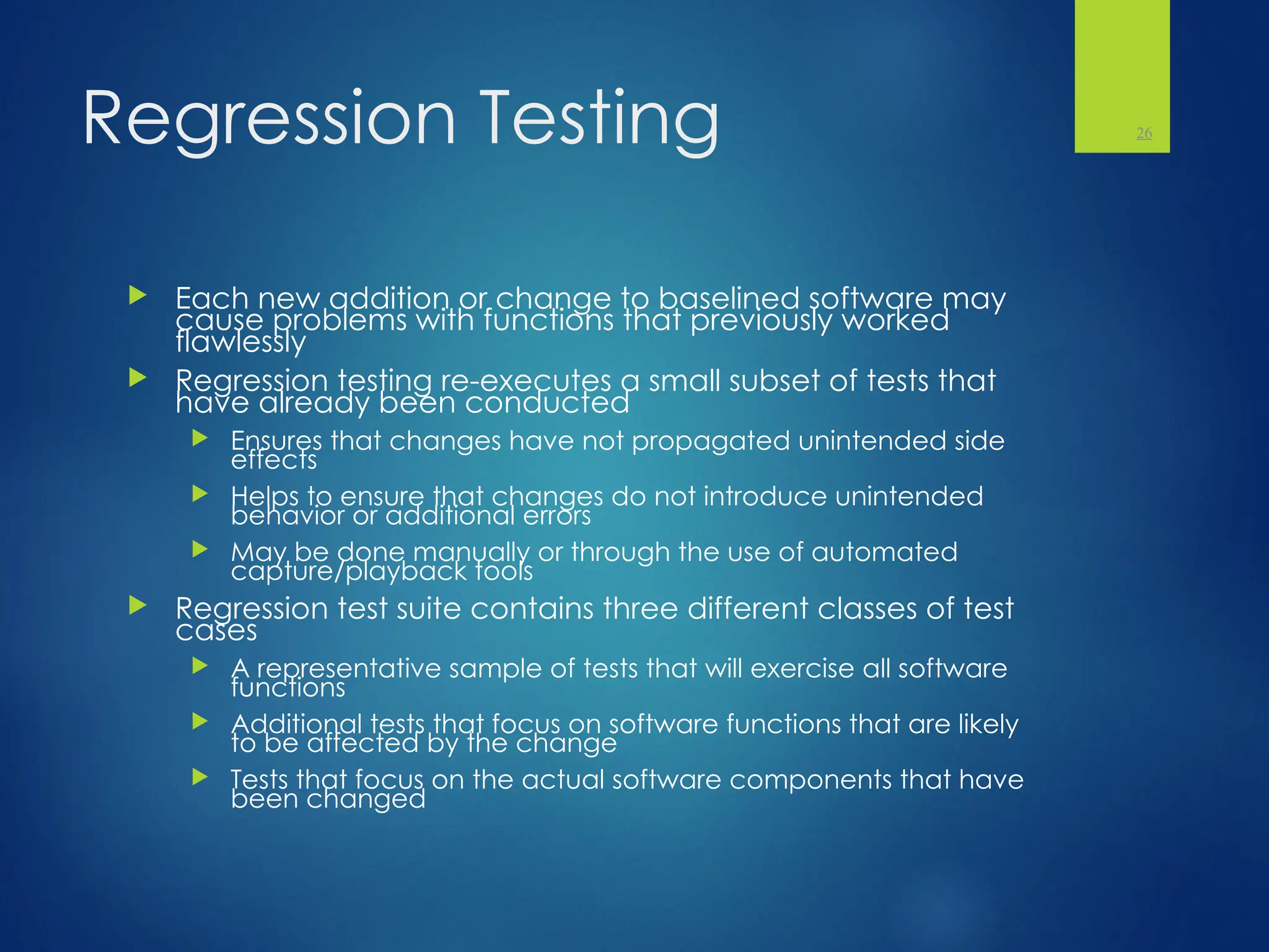 Regression Testing
 Each new addition or change to baselined software may
cause problems with functions that previously worked
flawlessly
 Regression testing re-executes a small subset of tests that
have already been conducted
 Ensures that changes have not propagated unintended side
effects
 Helps to ensure that changes do not introduce unintended
behavior or additional errors
 May be done manually or through the use of automated
capture/playback tools
 Regression test suite contains three different classes of test
cases
 A representative sample of tests that will exercise all software
functions
 Additional tests that focus on software functions that are likely
to be affected by the change
 Tests that focus on the actual software components that have
been changed
26
 