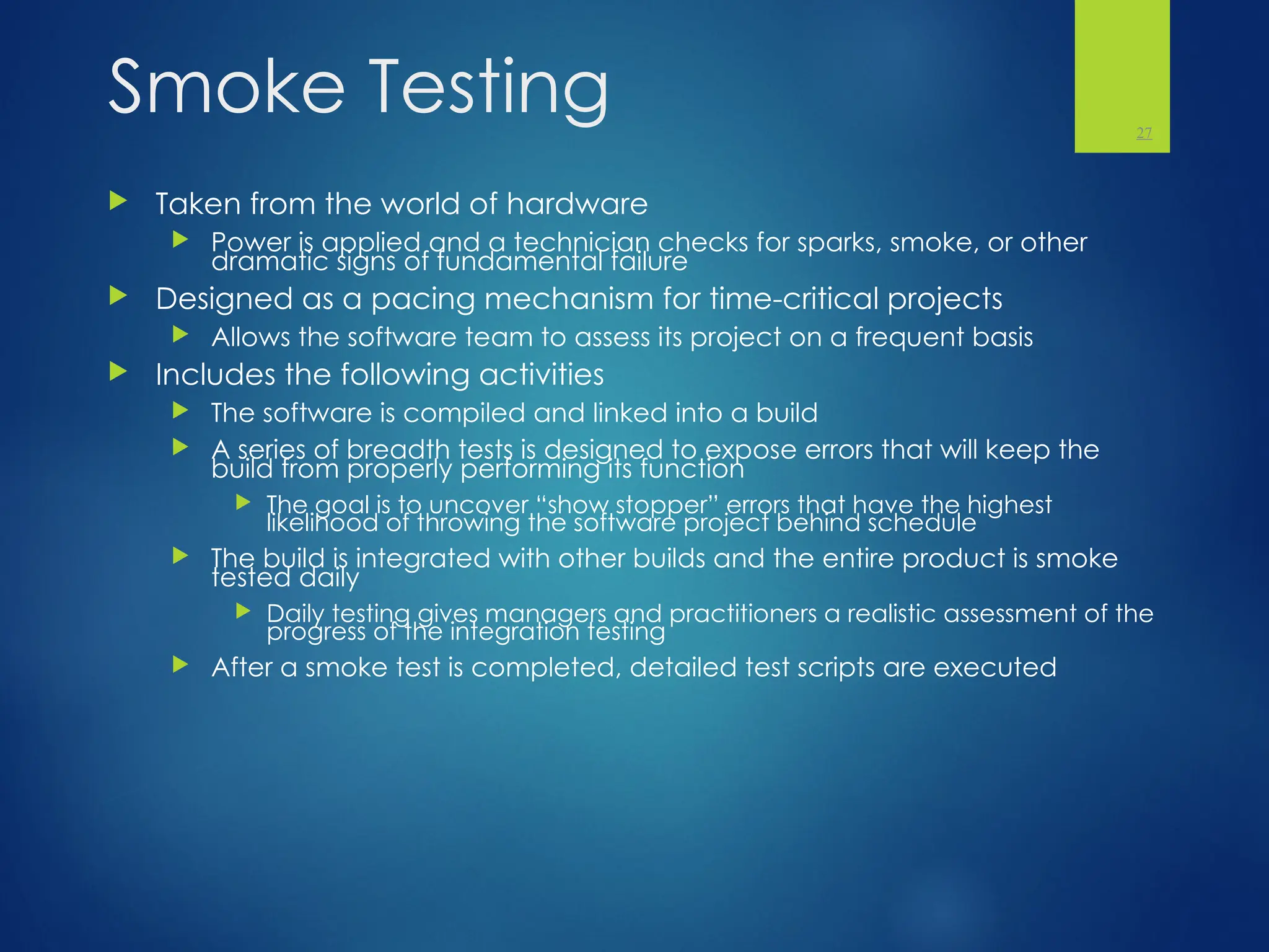 Smoke Testing
 Taken from the world of hardware
 Power is applied and a technician checks for sparks, smoke, or other
dramatic signs of fundamental failure
 Designed as a pacing mechanism for time-critical projects
 Allows the software team to assess its project on a frequent basis
 Includes the following activities
 The software is compiled and linked into a build
 A series of breadth tests is designed to expose errors that will keep the
build from properly performing its function
 The goal is to uncover “show stopper” errors that have the highest
likelihood of throwing the software project behind schedule
 The build is integrated with other builds and the entire product is smoke
tested daily
 Daily testing gives managers and practitioners a realistic assessment of the
progress of the integration testing
 After a smoke test is completed, detailed test scripts are executed
27
 