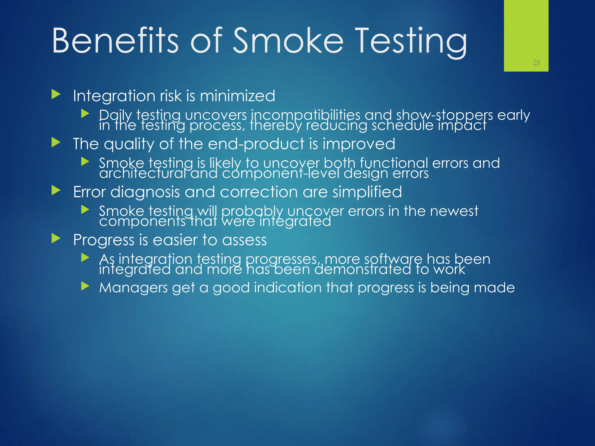 Benefits of Smoke Testing
 Integration risk is minimized
 Daily testing uncovers incompatibilities and show-stoppers early
in the testing process, thereby reducing schedule impact
 The quality of the end-product is improved
 Smoke testing is likely to uncover both functional errors and
architectural and component-level design errors
 Error diagnosis and correction are simplified
 Smoke testing will probably uncover errors in the newest
components that were integrated
 Progress is easier to assess
 As integration testing progresses, more software has been
integrated and more has been demonstrated to work
 Managers get a good indication that progress is being made
28
 