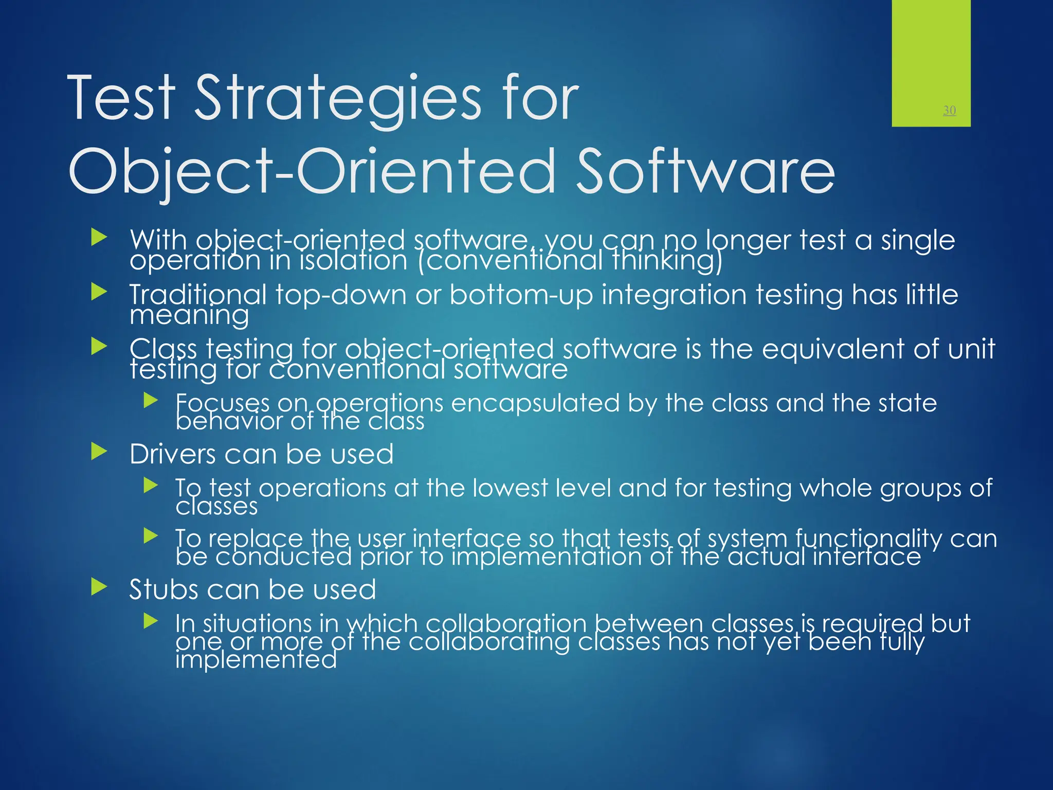 Test Strategies for
Object-Oriented Software
 With object-oriented software, you can no longer test a single
operation in isolation (conventional thinking)
 Traditional top-down or bottom-up integration testing has little
meaning
 Class testing for object-oriented software is the equivalent of unit
testing for conventional software
 Focuses on operations encapsulated by the class and the state
behavior of the class
 Drivers can be used
 To test operations at the lowest level and for testing whole groups of
classes
 To replace the user interface so that tests of system functionality can
be conducted prior to implementation of the actual interface
 Stubs can be used
 In situations in which collaboration between classes is required but
one or more of the collaborating classes has not yet been fully
implemented
30
 