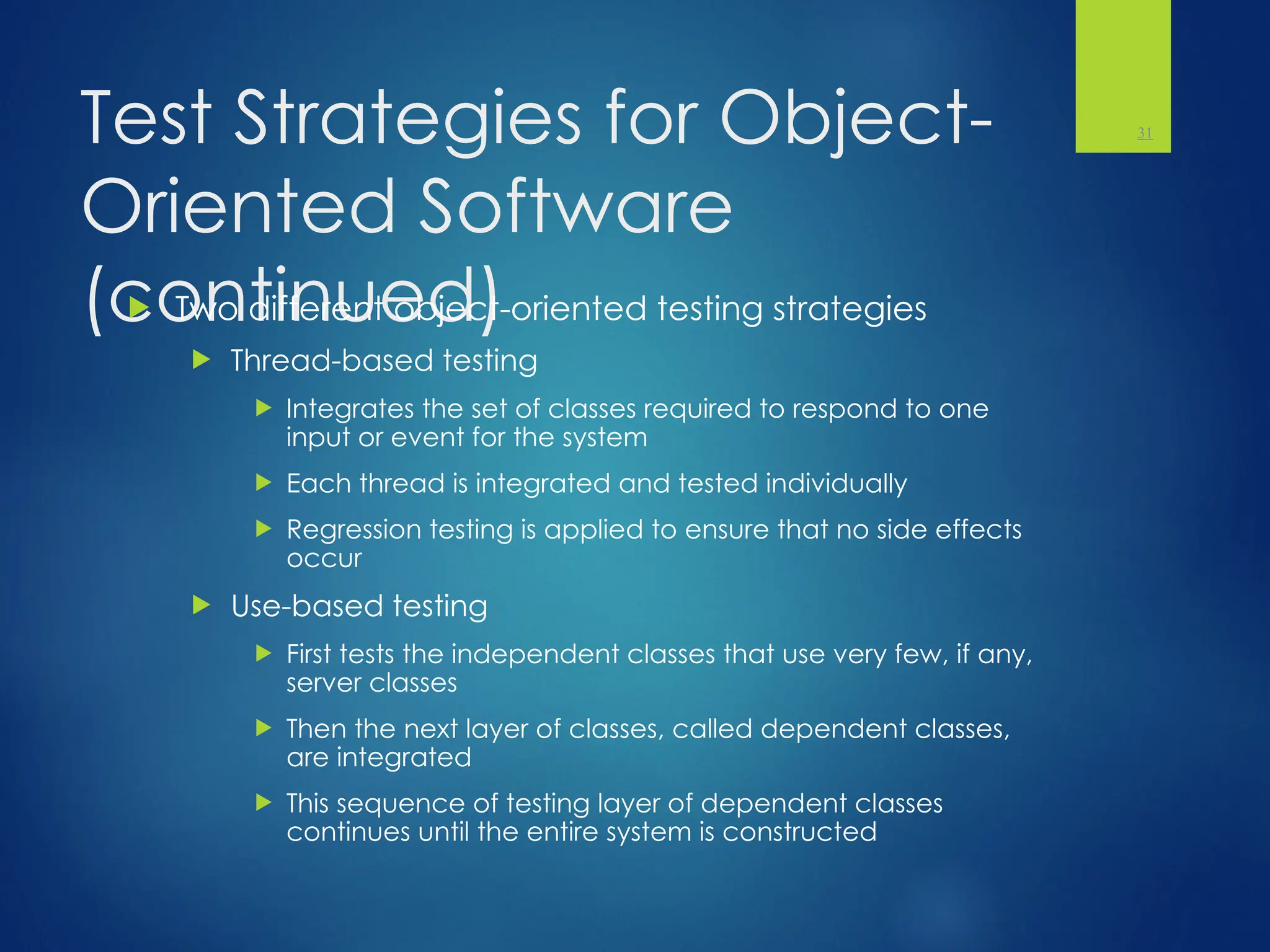 Test Strategies for Object-
Oriented Software
(continued)
 Two different object-oriented testing strategies
 Thread-based testing
 Integrates the set of classes required to respond to one
input or event for the system
 Each thread is integrated and tested individually
 Regression testing is applied to ensure that no side effects
occur
 Use-based testing
 First tests the independent classes that use very few, if any,
server classes
 Then the next layer of classes, called dependent classes,
are integrated
 This sequence of testing layer of dependent classes
continues until the entire system is constructed
31
 