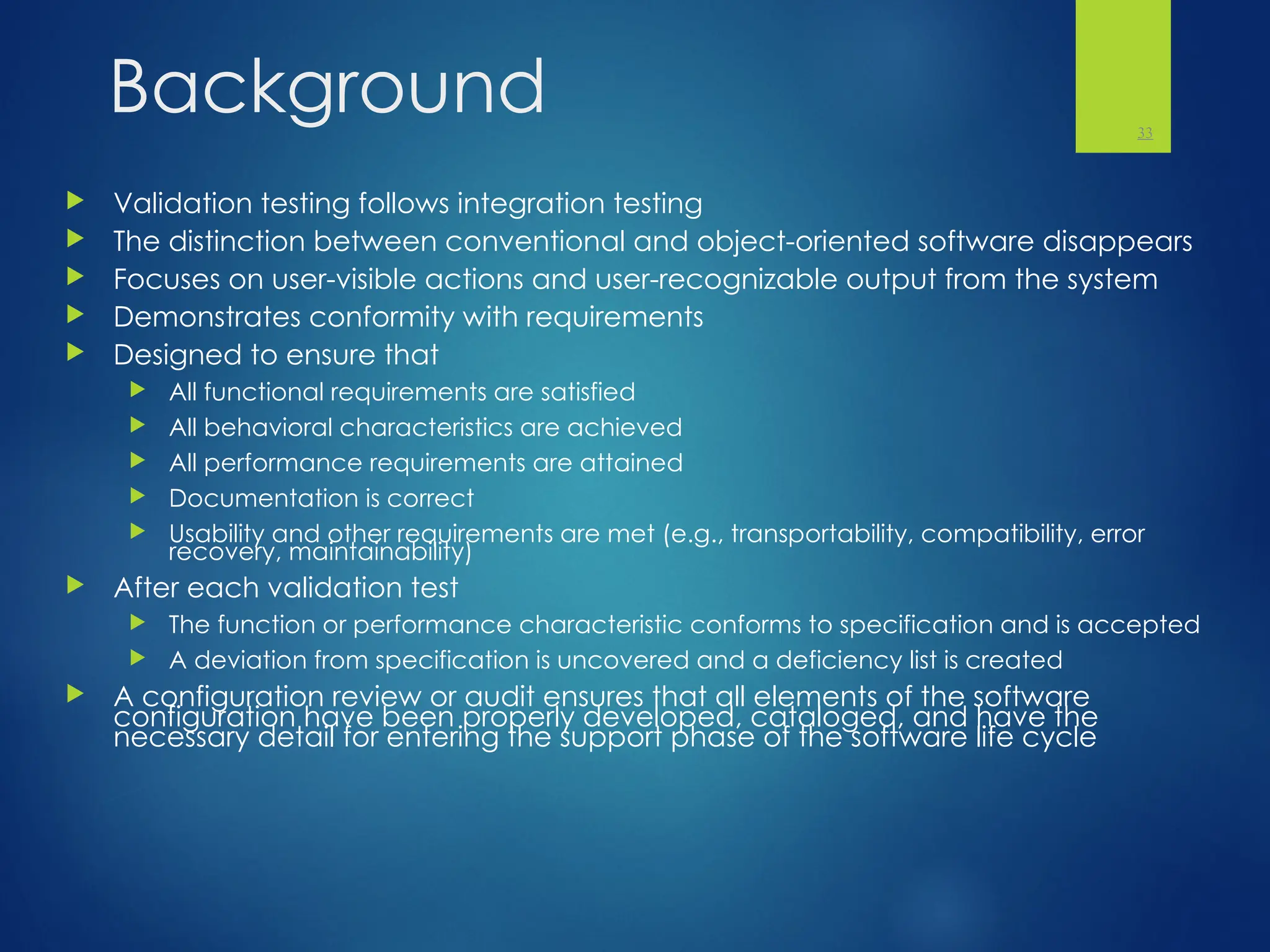 Background
 Validation testing follows integration testing
 The distinction between conventional and object-oriented software disappears
 Focuses on user-visible actions and user-recognizable output from the system
 Demonstrates conformity with requirements
 Designed to ensure that
 All functional requirements are satisfied
 All behavioral characteristics are achieved
 All performance requirements are attained
 Documentation is correct
 Usability and other requirements are met (e.g., transportability, compatibility, error
recovery, maintainability)
 After each validation test
 The function or performance characteristic conforms to specification and is accepted
 A deviation from specification is uncovered and a deficiency list is created
 A configuration review or audit ensures that all elements of the software
configuration have been properly developed, cataloged, and have the
necessary detail for entering the support phase of the software life cycle
33
 